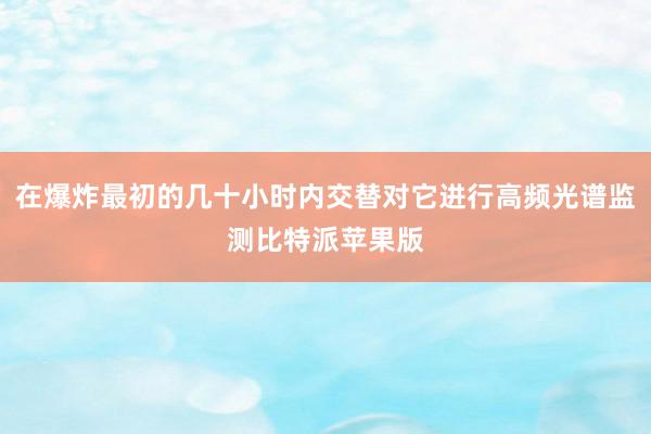 在爆炸最初的几十小时内交替对它进行高频光谱监测比特派苹果版