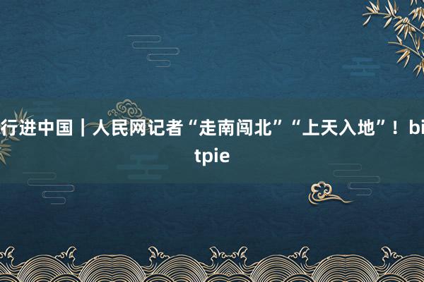 行进中国｜人民网记者“走南闯北”“上天入地”！bitpie