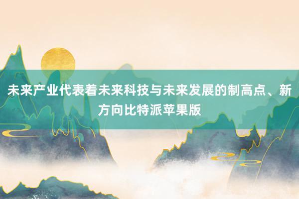 未来产业代表着未来科技与未来发展的制高点、新方向比特派苹果版