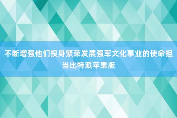 不断增强他们投身繁荣发展强军文化事业的使命担当比特派苹果版