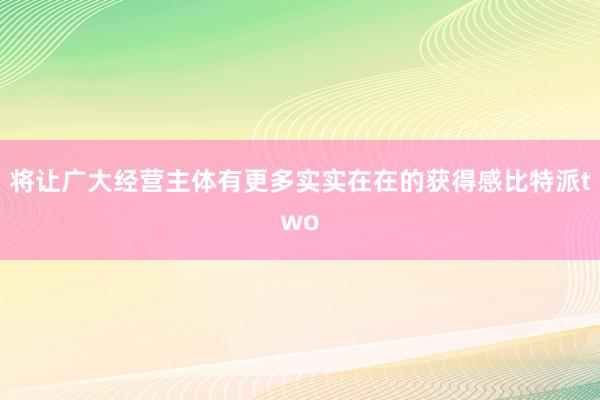 将让广大经营主体有更多实实在在的获得感比特派two